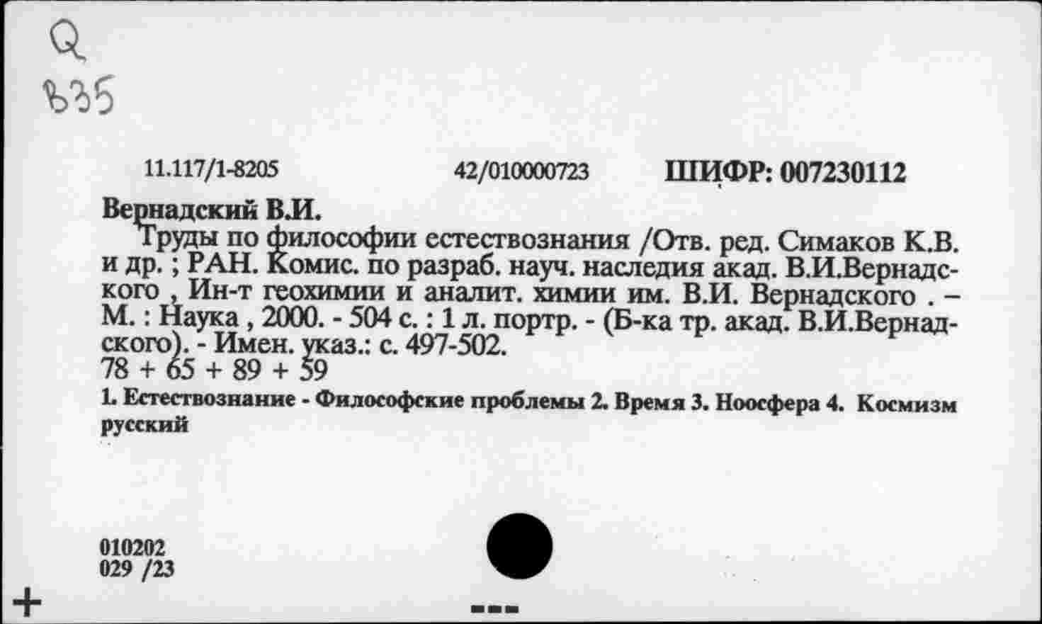 ﻿о,
11.117/1-8205	42/010000723 ШИФР: 007230112
Вернадский ВЛ.
Труды по философии естествознания /Отв. ред. Симаков К.В. и др.; РАН. Комис, по разраб, науч, наследия акад. В.И.Вернадс-кого , Ин-т геохимии и аналит. химии им. В.И. Вернадского . -М.: Наука , 2000. - 504 с.: 1 л. портр. - (Б-ка тр. акад. В.И.Вернад-ского). - Имен, указ.: с. 497-502.
78 + 65 + 89 + 59
Ь Естествознание - Философские проблемы 2. Время 3. Ноосфера 4. Космизм русский
010202 029 /23